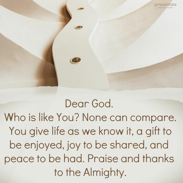 Dear God. Who is like You? None can compare. You give life as we know it, a gift to be enjoyed, a joy to be shared, and peace to be had. Praise and thanks to the Almighty.