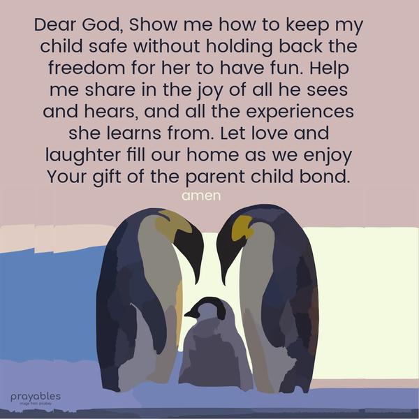 Dear God, Show me how to keep my child safe without holding back the freedom for her to have fun. Help me share in the joy of all he sees and hears, and all the experiences she learns
from. Let love and laughter fill our home as we enjoy Your gift of the parent-child bond.   Amen