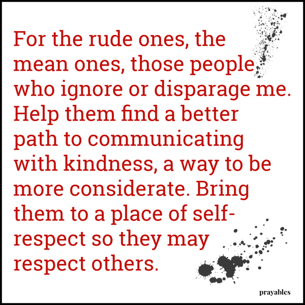 For the rude ones, the mean ones, those people who ignore or disparage me. Help them find a better path to communicating with kindness, a way to be more considerate. Bring them to a place of self-respect so they may respect others.