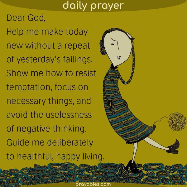 Dear God, Help me make today new without a repeat of yesterday's failings. Show me how to resist temptation, focus on necessary things, and
avoid the uselessness of negative thinking. Guide me deliberately to healthful, happy living.