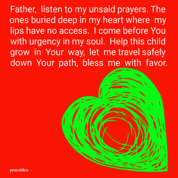 Father, listen to my unsaid prayers. The ones buried deep in my heart where my lips have no access. I come before You with urgency in my soul. Help this child grow in Your way, let me travel safely down Your path, bless me with favor.