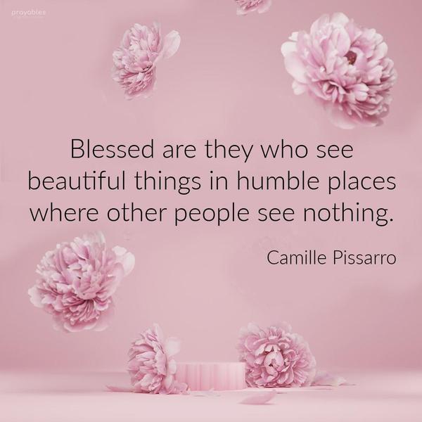 Blessed are they who see beautiful things in humble places where other people see nothing. Camille Pissarro