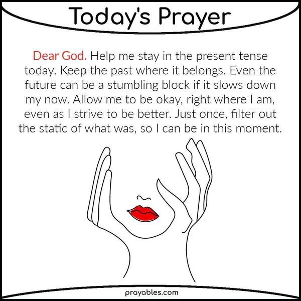 Dear God, Help me stay in the present tense today. Keep the past where it belongs. Even the future can be a stumbling block if it slows down
my now. Allow me to be okay, right where I am, even as I strive to be better. Just once, filter out the static of what was, so I can be in this moment. 