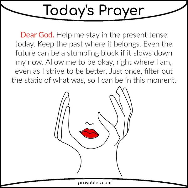 Dear God, Help me stay in the present tense today. Keep the past where it belongs. Even the future can be a stumbling block if it slows down my now. Allow me to be okay, right
where I am, even as I strive to be better. Just once, filter out the static of what was, so I can be in this moment. 