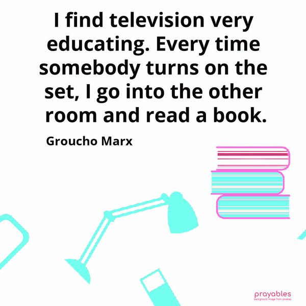 I find television very educating. Every time somebody turns on the set, I go into the other room and read a book. Groucho Marx