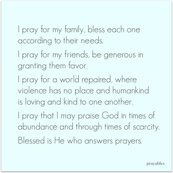 I pray for my family, bless each one according to their needs. I pray for my friends, be generous in granting them favor. I pray for a world repaired, where violence has no place and humankind is loving and kind to one another. I pray
that I may praise God in times of abundance and through times of scarcity. Blessed is the One who answers prayers.