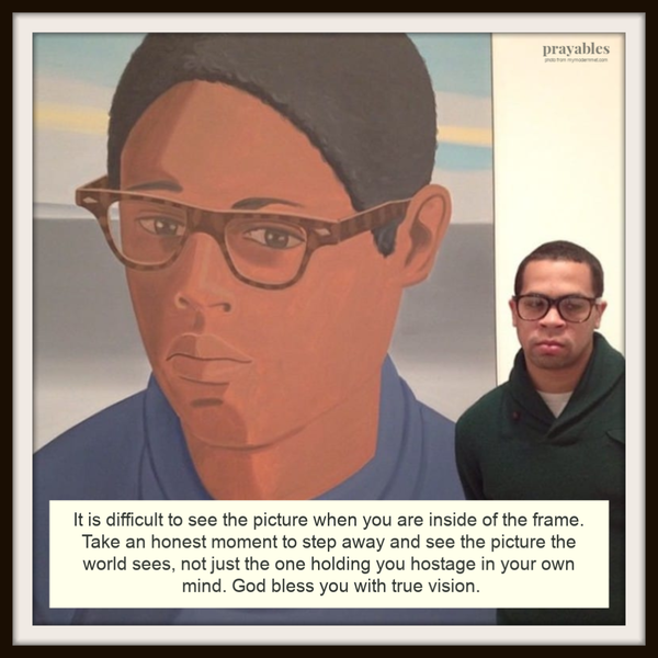 It is difficult to see the picture when you are inside of the frame. Take an honest moment to step away and see the picture the world sees, not just the one holding you hostage in your own mind. God bless you with true vision. PLUS –CHECK OUT more museum dopplegangers!