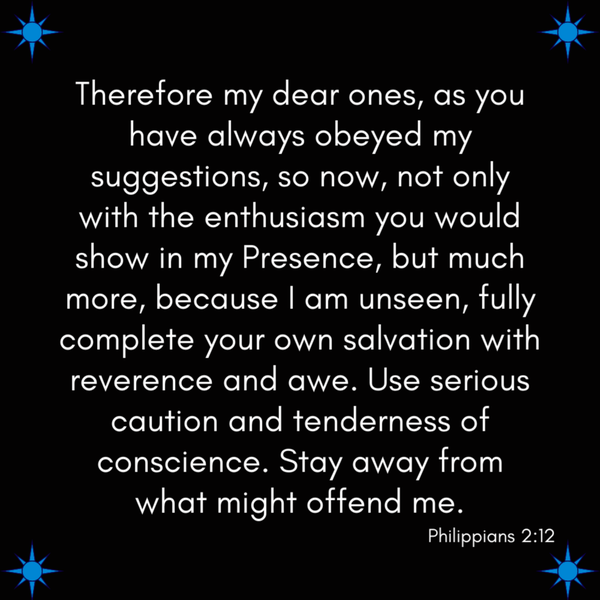 Philippians 2:12 Therefore my dear ones, as you have always obeyed my suggestions, so now, not only with the enthusiasm you would show in my Presence, but much more, because I am unseen, fully complete your own salvation with reverence and
awe. Use serious caution and tenderness of conscience. Stay away from what might offend me.