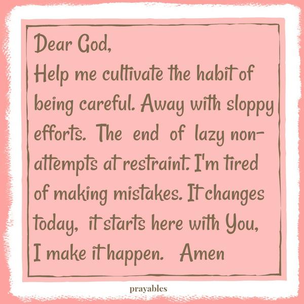 Being Careful Dear God, Help me cultivate the habit of being careful. Away with sloppy efforts. The end of lazy non-attempts at restraint. I’m tired of making mistakes. It changes today, it starts here with You, I make it happen.
Amen