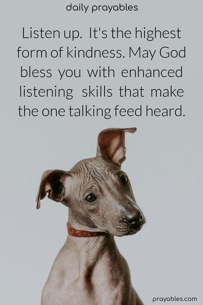 Listen up. It’s the highest form of kindness. May God bless you with enhanced listening skills that make the one talking feed heard.