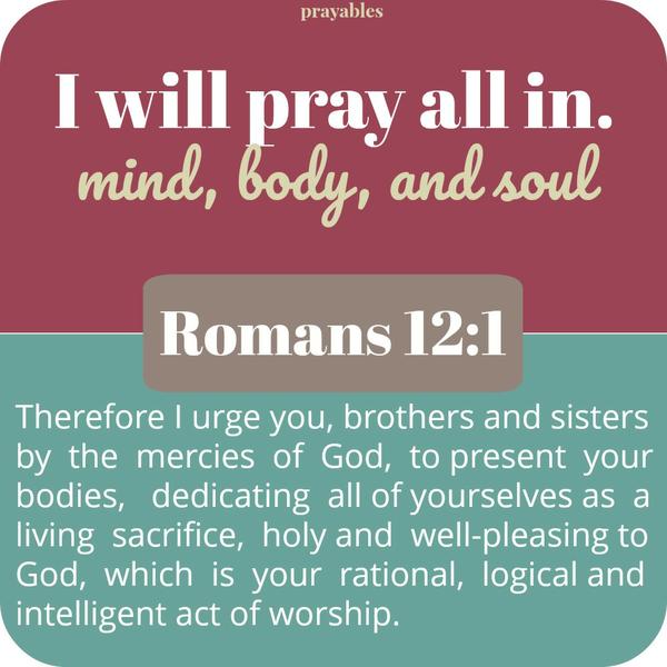 Romans 12:1 Therefore I urge you, brothers and sisters by  the  mercies  of  God,  to present  your bodies,   dedicating  all of yourselves as  a living  sacrifice,  holy and  well-pleasing to God,  which  is  your  rational, 
logical and intelligent act of worship. I will pray all in. mind, body, and soul