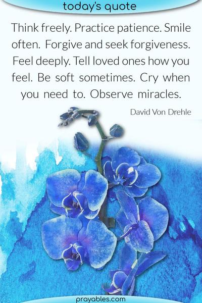 Think freely. Practice patience. Smile often. Forgive and seek forgiveness. Feel deeply. Tell loved ones how you feel. Be soft sometimes. Cry when you need to. Observe
miracles. David Von Drehle