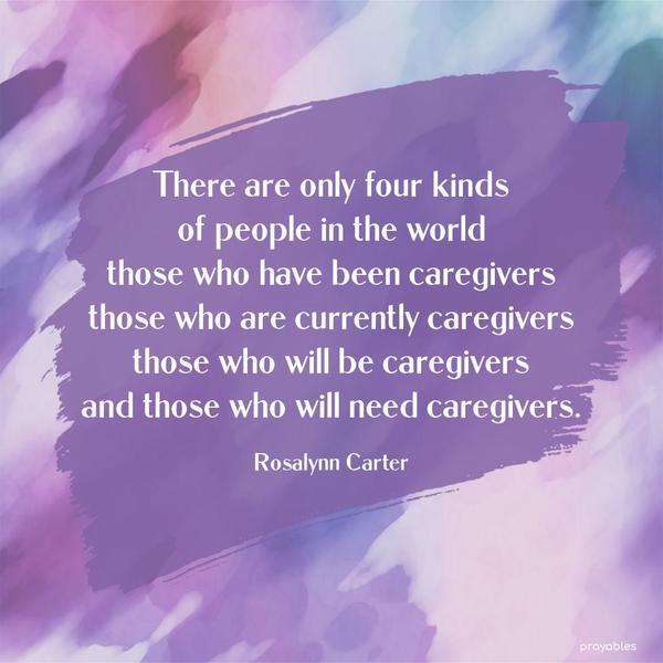 There are only four kinds of people in the world: those who have been caregivers, those who are currently caregivers, those who will be caregivers, and those who will need caregivers.
Rosalynn Carter