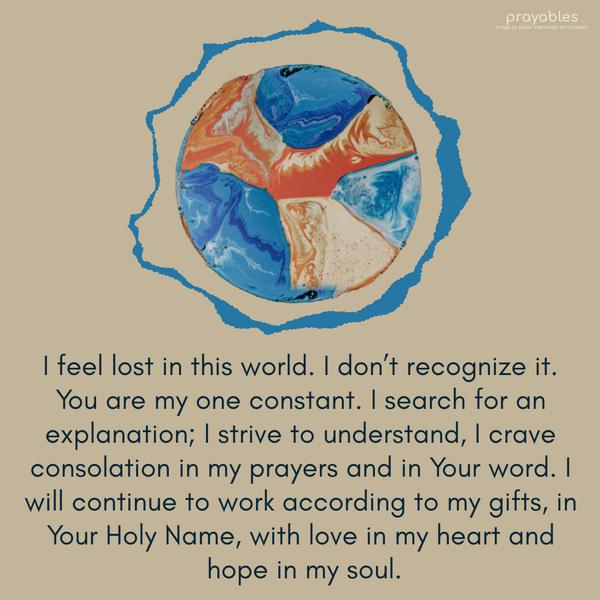 I feel lost in this world. I don’t recognize it. You are my one constant. I search for an explanation; I strive to understand, I crave consolation in my prayers and in
Your word. I will continue to work according to my gifts, in Your Holy Name, with love in my heart and hope in my soul.