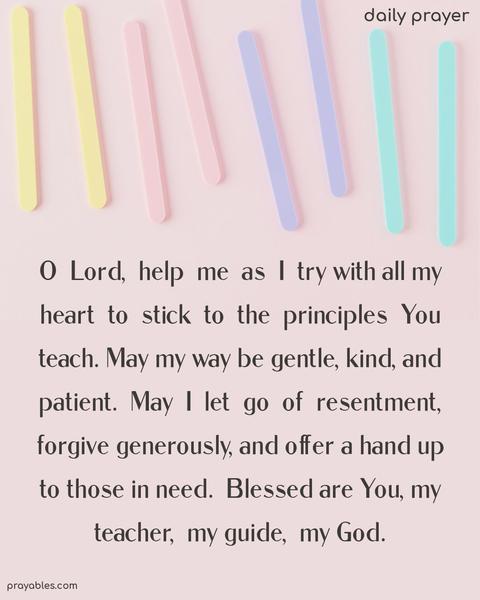 O Lord, help me as I try with all my heart to stick to the principles You teach. May my way be gentle, kind, and patient. May I let go of resentment, forgive generously, and offer a hand up to those in need. Blessed are You, my teacher, my guide, my God.