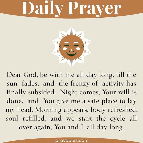 Dear God, be with me all day long, till the sun fades, and the frenzy of activity has finally subsided. Night comes, Your will is done, and
You give me a safe place to lay my head. Morning appears, body refreshed, soul refilled, and we start the cycle all over again, You and I, all day long.