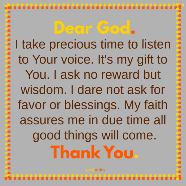 Dear God. I take precious time to listen to Your voice. It’s my gift to You. I ask no reward but wisdom. I dare not ask for favor or blessings. My faith assures me in due time all good things will come. Thank You.