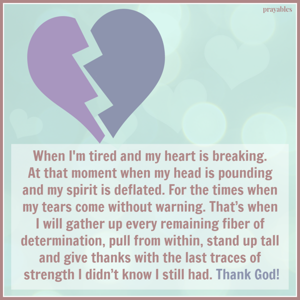 When I’m tired and my heart is breaking. At that moment when my head is pounding and my spirit is deflated. For the times when my tears come without warning. That’s when I will gather up every remaining fiber of determination, pull from within, stand up
tall and give thanks with the last traces of strength I didn’t know I still had. Thank God!