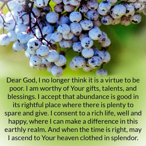 Dear God, I no longer think it is a virtue to be poor. I am worthy of Your gifts, talents, and blessings. I accept that abundance is good in its rightful
place where there is plenty to spare and give. I consent to a rich life, well and happy, where I can make a difference in this earthly realm, and when the time is right, I may ascend to the heavens clothed in splendor. Amen