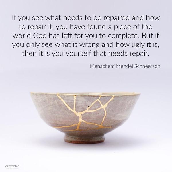 If you see what needs to be repaired and how to repair it, you have found a piece of the world God has left for you to complete. But if you only see what is wrong and how ugly it is, then
it is you yourself that needs repair. Menachem Mendel Schneerson