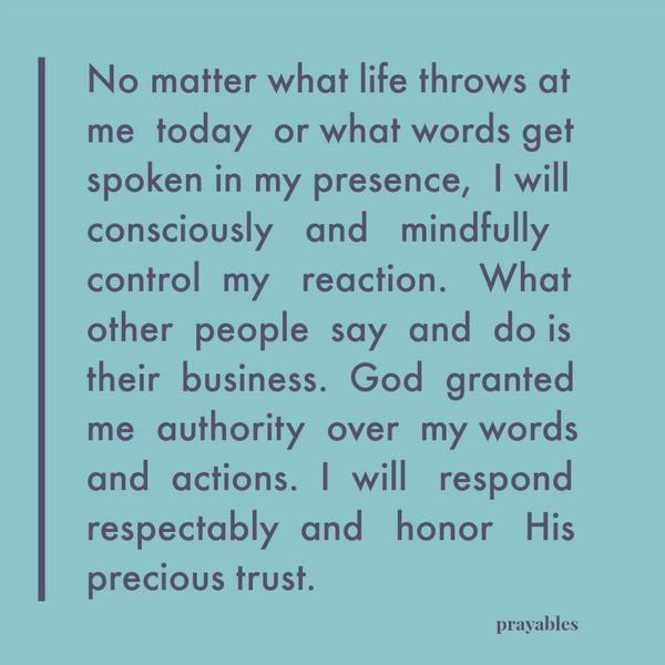 No matter what life throws at me today or what words get spoken in my presence, I will consciously and mindfully control my reaction. What other people say and do is their business. God granted me authority over my words and
actions. I will respond respectably and honor His precious trust.