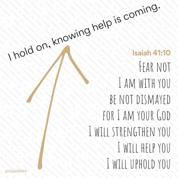 Isaiah 41:10 “I hold on, knowing help is coming.” Fear not, I am with you, be not dismayed for I am your God. I will strengthen you, I will help you, I will uphold you.