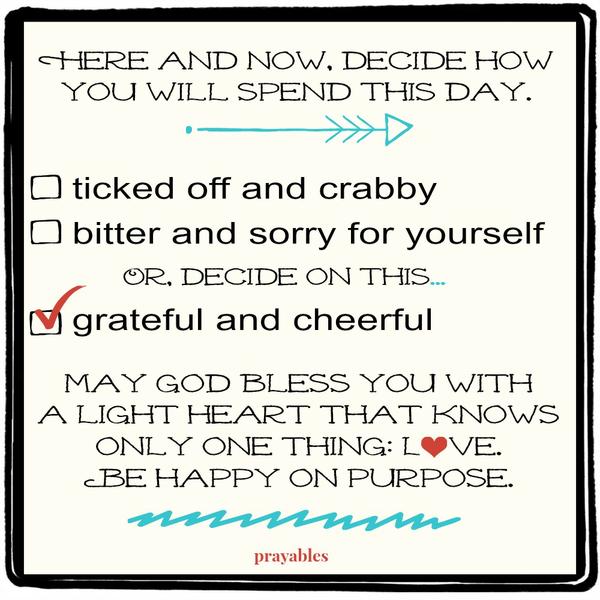 Here and now, decide how you will spend this day. Ticked off and crabby? Bitter and sorry for yourself? Or, decide on this…grateful and cheerful. May God bless you with a light heart that knows only one thing: love. Be happy on
purpose.