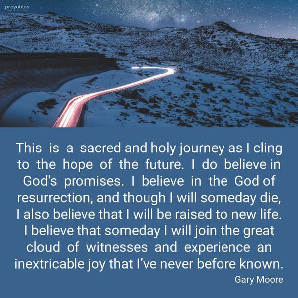 This is a sacred and holy journey as I cling to the hope of the future. I do believe in God's promises. I believe in the God of resurrection, and though I
will someday die, I also believe that I will be raised to new life. I believe that someday I will join the great cloud of witnesses and experience an inextricable joy that I’ve never before known.   By Gary Moore 