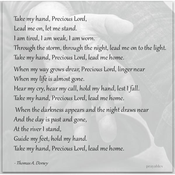 Take my hand, Precious Lord, Lead me on, let me stand. I am tired, I am weak, I am worn. Through the storm, through the night, lead me on to the light. Take my hand, Precious Lord, lead me home. When my way grows drear, Precious
Lord, linger near When my life is almost gone. Hear my cry, hear my call, hold my hand, lest I fall. Take my hand, Precious Lord, lead me home. When the darkness appears and the night draws near And the day is past and gone, At the river I stand, Guide my feet, hold my hand. Take my hand, Precious Lord, lead me home. – Thomas A. Dorsey