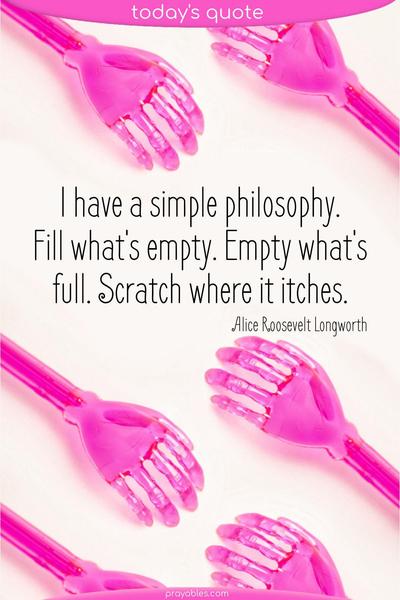 I have a simple philosophy. Fill what's empty. Empty what's full. Scratch where it itches. Alice Roosevelt Longworth