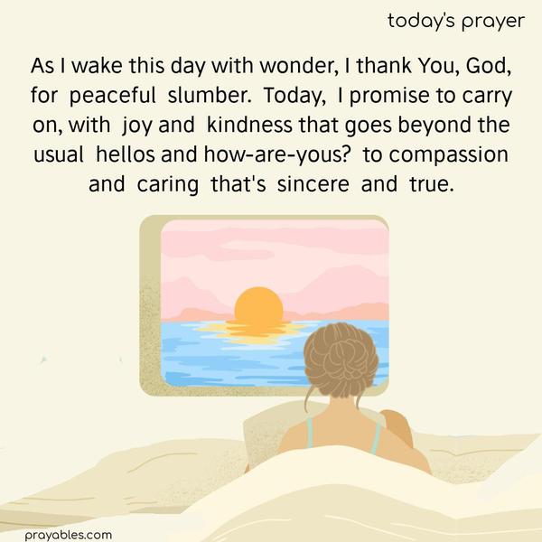 As I wake this day with wonder, I thank You, God, for  peaceful  slumber.  Today,  I promise to carry on, with  joy and  kindness that goes beyond the usual  hellos and how-are-yous?  to compassion and  caring  that's  sincere  and  true.
