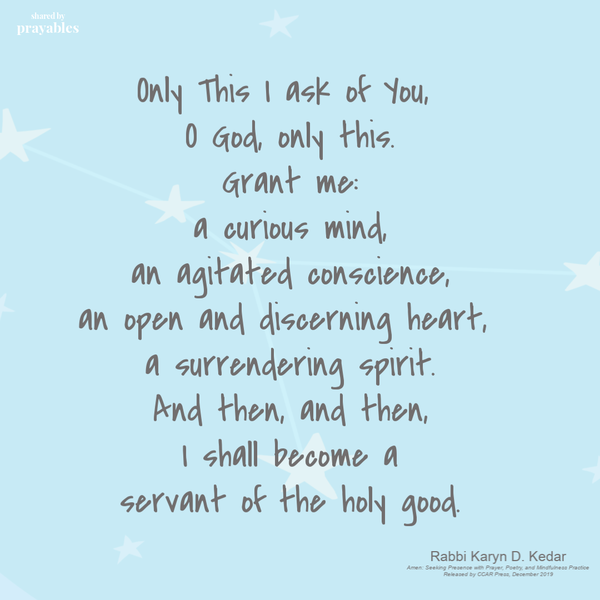 Only This I ask of You, O God, only this. Grant me: a curious mind, an agitated conscience, an open and discerning heart, a
surrendering spirit. And then, and then, I shall become a servant of the holy good. Rabbi Karyn D. Kedar, Amen: Seeking Presence with Prayer, Poetry, and Mindfulness Practice Released by CCAR Press, December 2019