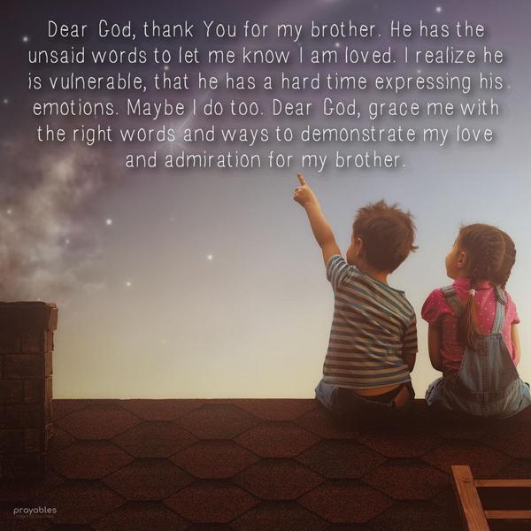 Dear God, thank You for my brother. He has the unsaid words to let me know I am loved. I realize he is vulnerable, that he has a hard time expressing his emotions. Maybe I do too. Dear
God, grace me with the right words and ways to demonstrate my love and admiration for my brother. Amen