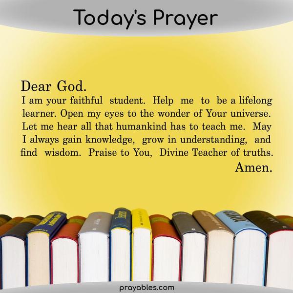 Dear God. I am your faithful student. Help me to be a lifelong learner. Open my eyes to the wonder of Your universe. Let me hear all that humankind has to teach me. May I
always gain knowledge, grow in understanding, and find wisdom. Praise to You, Divine Teacher of truths.    Amen
