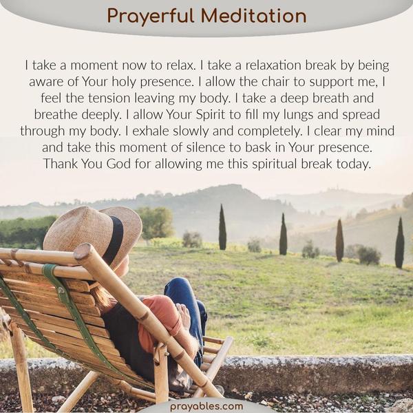 I take a moment now to relax. I take a relaxation break by being aware of Your holy presence. I allow the chair to support me, I feel the
tension leaving my body. I take a deep breath and breathe deeply. I allow Your Spirit to fill my lungs and spread through my body. I exhale slowly and completely. I clear my mind and take this moment of silence to bask in Your presence. Thank You God for allowing me this spiritual break today.