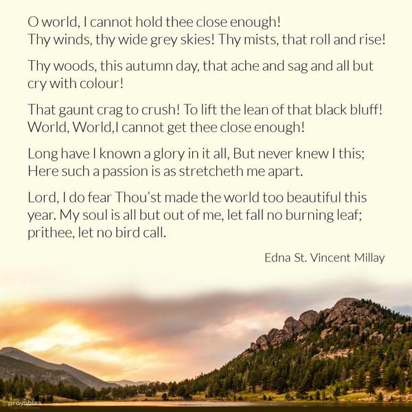 God’s World O world, I cannot hold thee close enough! Thy winds, thy wide grey skies! Thy mists, that roll and rise! Thy woods, this autumn day, that ache and sag And all but cry with
colour! That gaunt crag To crush! To lift the lean of that black bluff! World, World, I cannot get thee close enough! Long have I known a glory in it all, But never knew I this; Here such a passion is As stretcheth me apart,—Lord, I do fear Thou’st made the world too beautiful this year; My soul is all but out of me,—let fall No burning leaf; prithee, let no bird call. Edna St. Vincent Millay