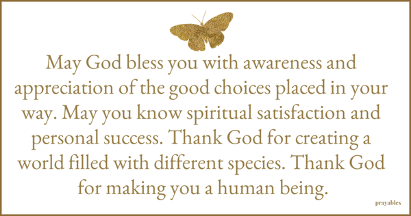 May God bless you with awareness and appreciation of the good choices placed in your way. May you know spiritual satisfaction and personal success. Thank God for creating a world filled with different species. Thank God for making you
a human being.