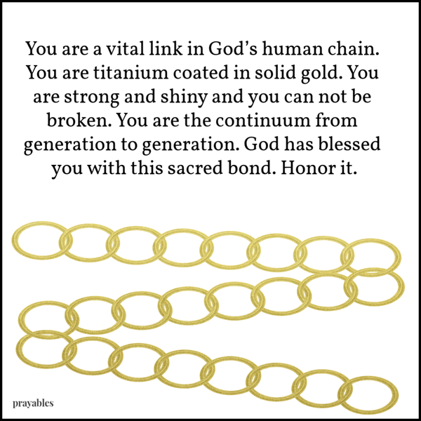 You are a vital link in God’s human chain. You are titanium coated in solid gold. You are strong and shiny and you can not be broken. You are the continuum from generation to generation. God has blessed you with this sacred bond. Honor
it.