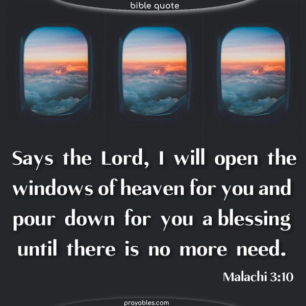Says the Lord, I will open the windows of heaven for you and pour down for you a blessing until there is no more need. Malachi 3:10