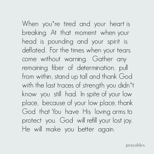 When you’re tired and your heart is breaking. At that moment when your head is pounding and your spirit is deflated. For the times when your tears come without warning. Gather any remaining fiber of determination, pull from within,
stand up tall and thank God with the last traces of strength you didn’t know you still had. In spite of your low place, because of your low place, thank God that You have His loving arms to protect you. God will refill your lost joy. He will make you better again.