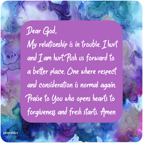 Dear God, My relationship is in trouble. I hurt and I am hurt. Push us forward to a better place. One where respect and
consideration is normal again. Praise to You who opens hearts to forgiveness and fresh starts. Amen