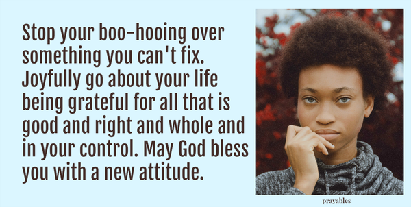 Stop your boo-hooing over something you can't fix. Joyfully go about your life being grateful for all that is good and right and whole and in your control. May God bless you with a new attitude.