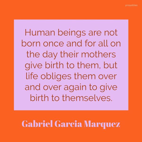 Human beings are not born once and for all on the day their mothers give birth to them, but life obliges them over and over again to give birth to themselves. Gabriel Garcia Marquez