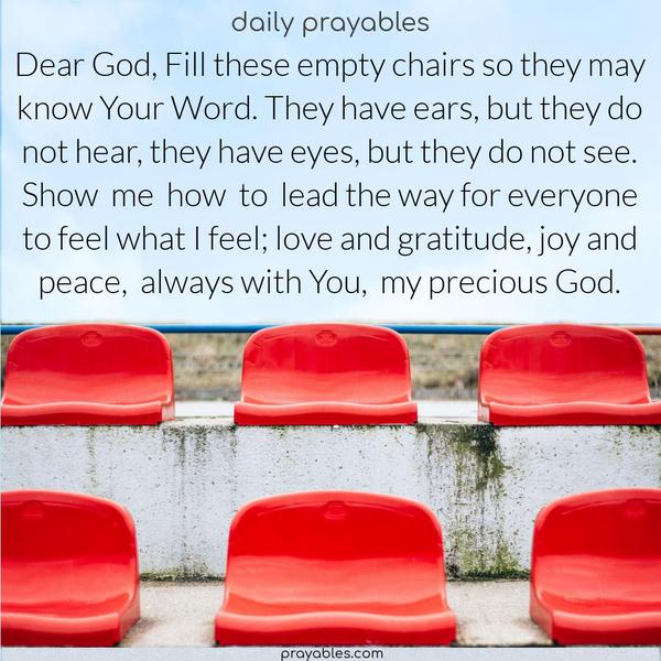 Dear God, Fill these empty chairs so they may know Your Word. They have ears, but they do not hear, they have eyes, but they do not see. Show me how to lead the way for everyone to feel what I feel: love and gratitude, joy and peace, always with You, my precious God.