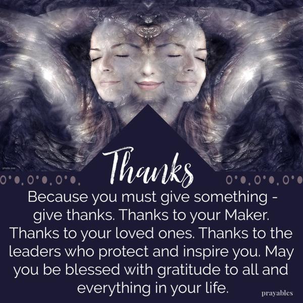 Because you must give something – give thanks. Thanks to your Maker, thanks to your loved ones, thanks to the leaders who protect and inspire you. May you be blessed with
gratitude to all and everything making up your precious life.