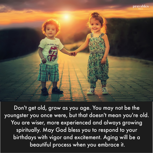 Don’t get old, grow as you age. You may not be the youngster you once were, but that doesn’t mean you’re old. You are wiser, more experienced and always growing spiritually. May God bless you to respond to your birthdays with vigor and excitement. Aging will be a beautiful process when you embrace it.