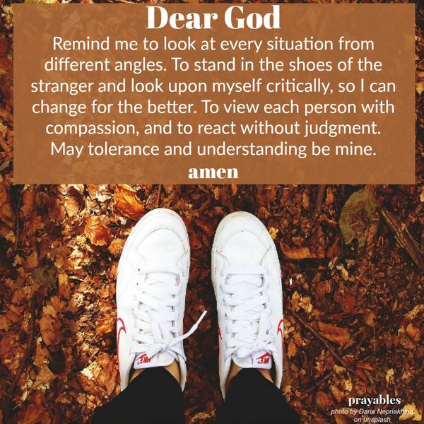 Dear God, Remind me to look at every situation from different angles. To stand in the shoes of the stranger and look upon myself critically, so I can change for the better. To view each person with compassion, and to react without
judgment. May tolerance and understanding be mine. amen