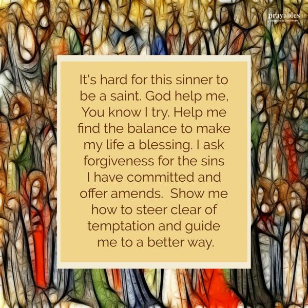 It’s hard for this sinner to be a saint. God help me, You know I try. Help me find the balance to make my life a blessing. I ask forgiveness for the sins I have committed and offer amends. Show me how to steer clear of temptation and guide me to a better way.