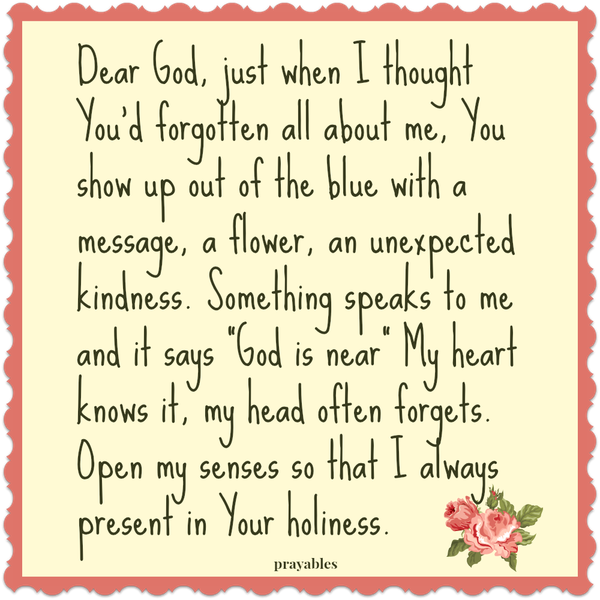 Dear God, just when I thought You’d forgotten all about me, You show up out of the blue with a message, a flower, an unexpected kindness. Something speaks to me and it says “God is near” My heart knows it, my head often forgets. Open
my senses so that I always present in Your holiness.