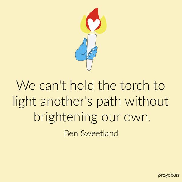 We can’t hold the torch to light another’s path without brightening our own. Ben Sweetland